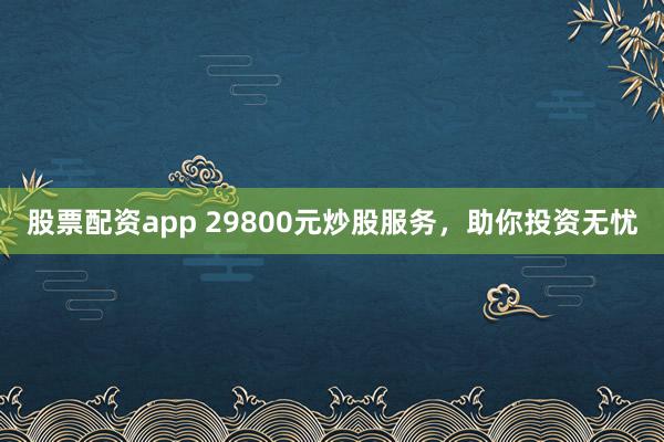 股票配资app 29800元炒股服务，助你投资无忧