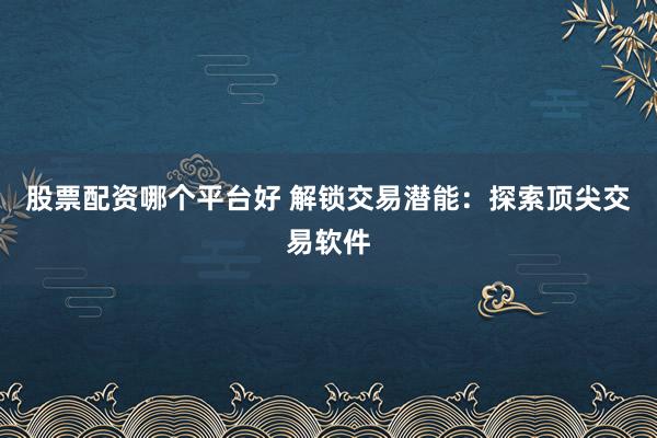 股票配资哪个平台好 解锁交易潜能:探索顶尖交易软件