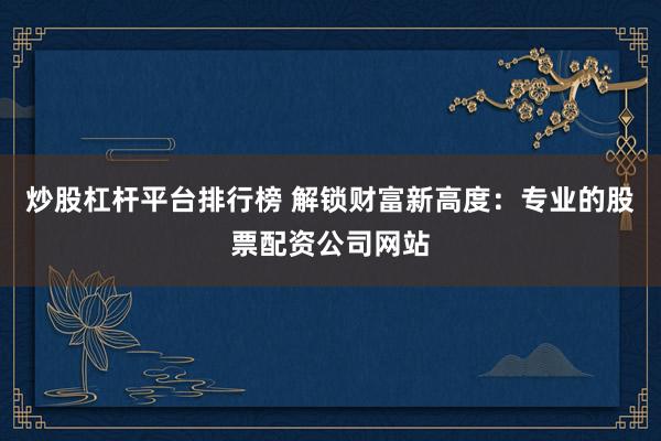 炒股杠杆平台排行榜 解锁财富新高度：专业的股票配资公司网站