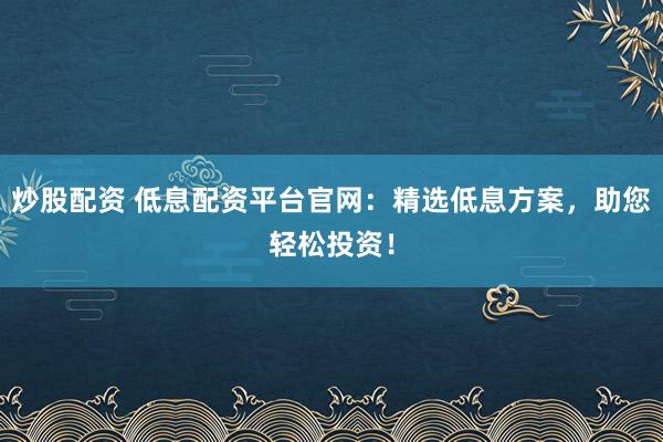 炒股配资 低息配资平台官网：精选低息方案，助您轻松投资！