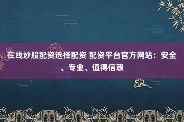 在线炒股配资选择配资 配资平台官方网站：安全、专业、值得信赖