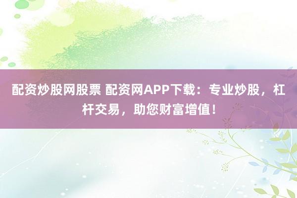 配资炒股网股票 配资网APP下载：专业炒股，杠杆交易，助您财富增值！