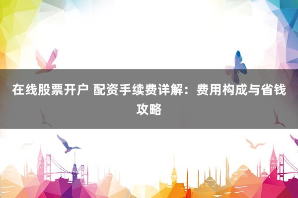在线股票开户 配资手续费详解：费用构成与省钱攻略