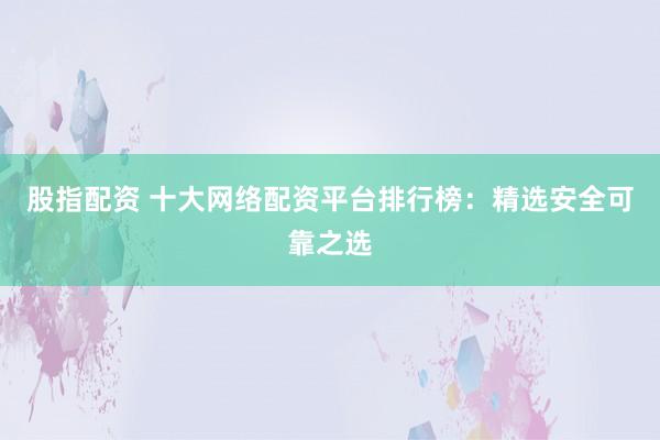 股指配资 十大网络配资平台排行榜：精选安全可靠之选
