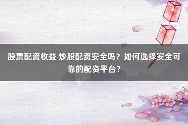 股票配资收益 炒股配资安全吗？如何选择安全可靠的配资平台？