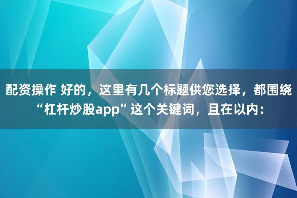 配资操作 好的，这里有几个标题供您选择，都围绕“杠杆炒股app”这个关键词，且在以内：