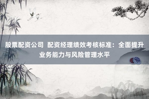 股票配资公司  配资经理绩效考核标准：全面提升业务能力与风险管理水平