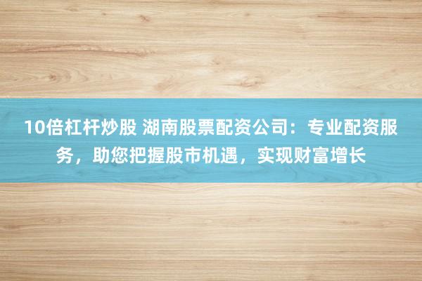 10倍杠杆炒股 湖南股票配资公司：专业配资服务，助您把握股市机遇，实现财富增长