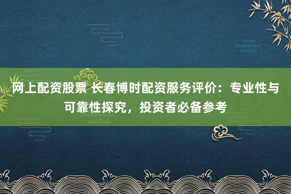 网上配资股票 长春博时配资服务评价：专业性与可靠性探究，投资者必备参考