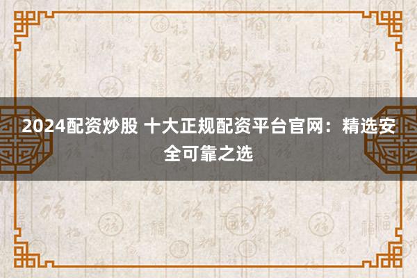 2024配资炒股 十大正规配资平台官网：精选安全可靠之选