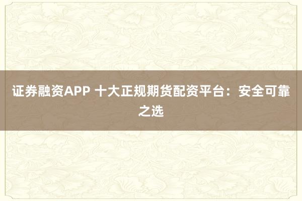 证券融资APP 十大正规期货配资平台：安全可靠之选