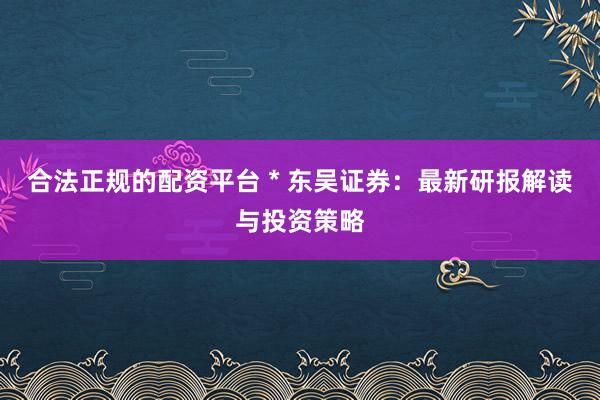 合法正规的配资平台 * 东吴证券：最新研报解读与投资策略