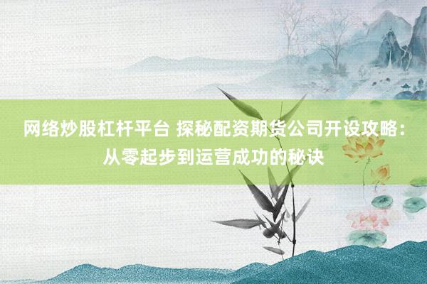 网络炒股杠杆平台 探秘配资期货公司开设攻略：从零起步到运营成功的秘诀