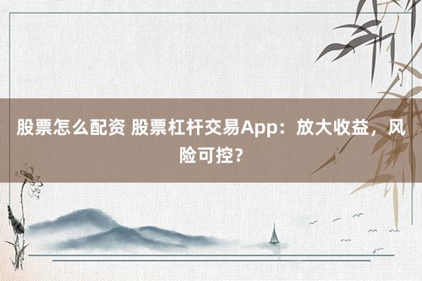 股票怎么配资 股票杠杆交易App：放大收益，风险可控？