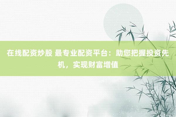 在线配资炒股 最专业配资平台：助您把握投资先机，实现财富增值