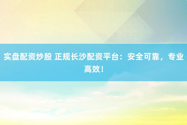 实盘配资炒股 正规长沙配资平台：安全可靠，专业高效！