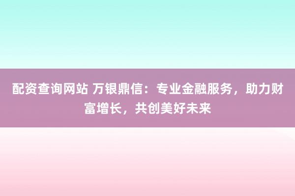 配资查询网站 万银鼎信：专业金融服务，助力财富增长，共创美好未来