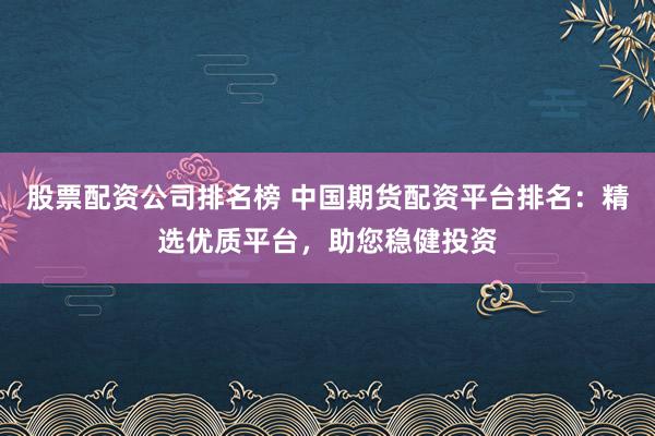股票配资公司排名榜 中国期货配资平台排名：精选优质平台，助您稳健投资