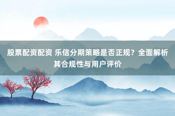 股票配资配资 乐信分期策略是否正规？全面解析其合规性与用户评价