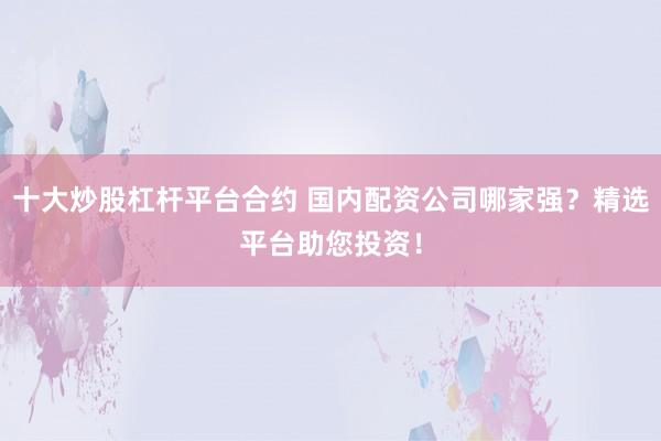 十大炒股杠杆平台合约 国内配资公司哪家强？精选平台助您投资！