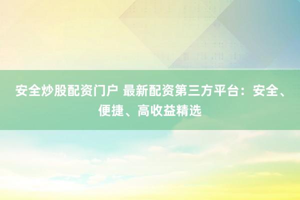 安全炒股配资门户 最新配资第三方平台：安全、便捷、高收益精选