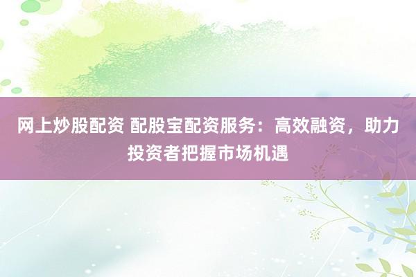 网上炒股配资 配股宝配资服务：高效融资，助力投资者把握市场机遇