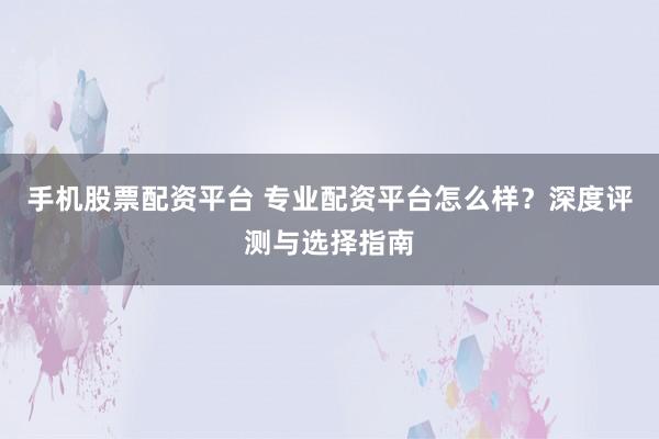 手机股票配资平台 专业配资平台怎么样？深度评测与选择指南