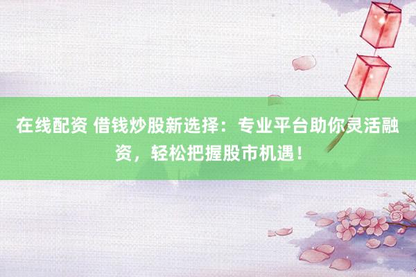 在线配资 借钱炒股新选择：专业平台助你灵活融资，轻松把握股市机遇！