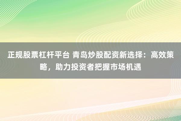 正规股票杠杆平台 青岛炒股配资新选择：高效策略，助力投资者把握市场机遇
