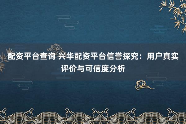 配资平台查询 兴华配资平台信誉探究：用户真实评价与可信度分析