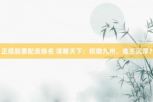 正规股票配资排名 谋略天下：权御九州，谁主沉浮？