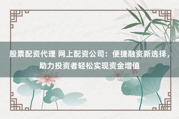 股票配资代理 网上配资公司：便捷融资新选择，助力投资者轻松实现资金增值