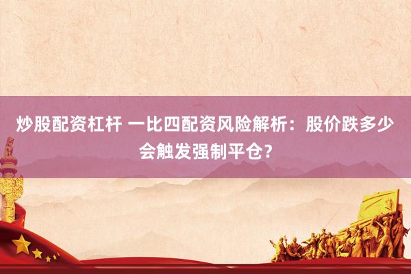 炒股配资杠杆 一比四配资风险解析：股价跌多少会触发强制平仓？