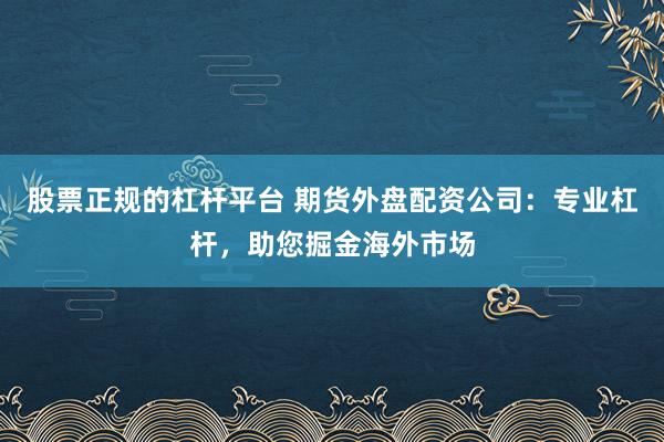 股票正规的杠杆平台 期货外盘配资公司：专业杠杆，助您掘金海外市场