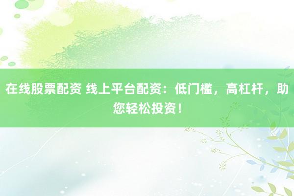 在线股票配资 线上平台配资：低门槛，高杠杆，助您轻松投资！