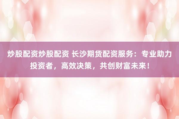 炒股配资炒股配资 长沙期货配资服务：专业助力投资者，高效决策，共创财富未来！