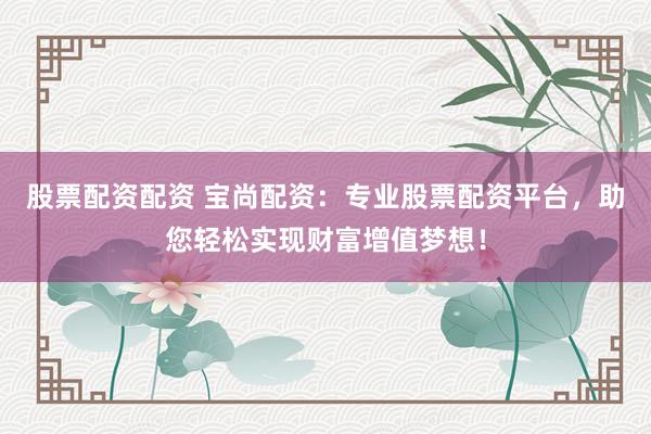 股票配资配资 宝尚配资：专业股票配资平台，助您轻松实现财富增值梦想！