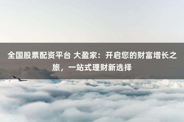 全国股票配资平台 大盈家：开启您的财富增长之旅，一站式理财新选择