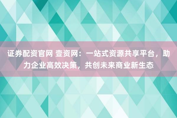 证券配资官网 壹资网：一站式资源共享平台，助力企业高效决策，共创未来商业新生态