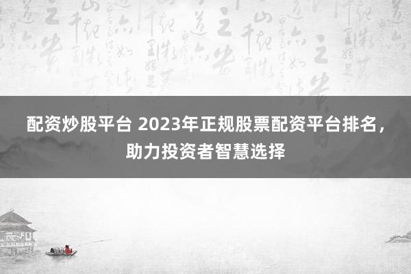 配资炒股平台 2023年正规股票配资平台排名，助力投资者智慧选择