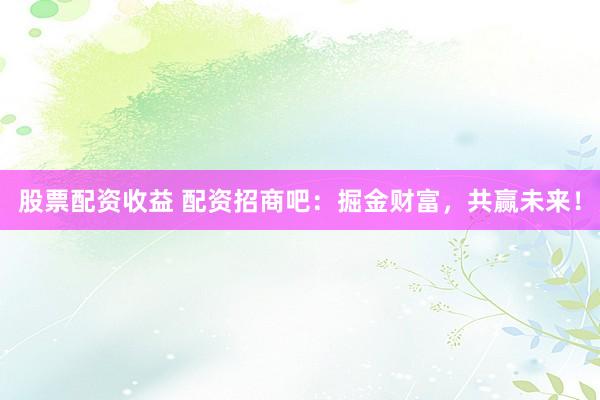 股票配资收益 配资招商吧：掘金财富，共赢未来！