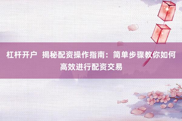杠杆开户  揭秘配资操作指南：简单步骤教你如何高效进行配资交易
