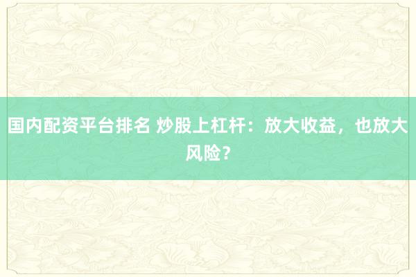 国内配资平台排名 炒股上杠杆：放大收益，也放大风险？