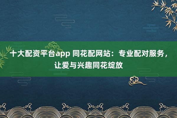 十大配资平台app 同花配网站：专业配对服务，让爱与兴趣同花绽放