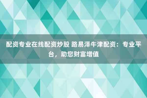 配资专业在线配资炒股 路易泽牛津配资：专业平台，助您财富增值