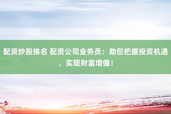配资炒股排名 配资公司业务员：助您把握投资机遇，实现财富增值！