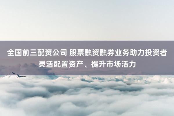 全国前三配资公司 股票融资融券业务助力投资者灵活配置资产、提升市场活力