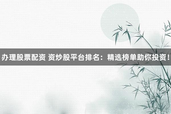 办理股票配资 资炒股平台排名：精选榜单助你投资！