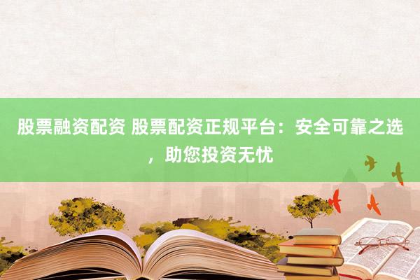 股票融资配资 股票配资正规平台：安全可靠之选，助您投资无忧
