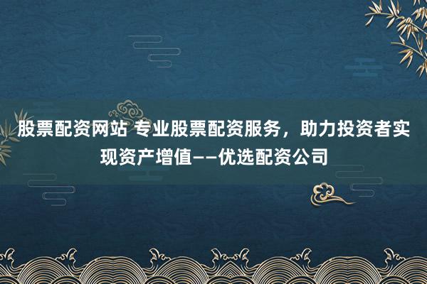 股票配资网站 专业股票配资服务，助力投资者实现资产增值——优选配资公司